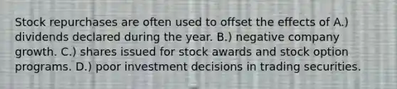 Stock repurchases are often used to offset the effects of A.) dividends declared during the year. B.) negative company growth. C.) shares issued for stock awards and stock option programs. D.) poor investment decisions in trading securities.