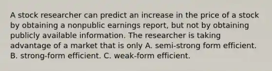 A stock researcher can predict an increase in the price of a stock by obtaining a nonpublic earnings report, but not by obtaining publicly available information. The researcher is taking advantage of a market that is only A. semi-strong form efficient. B. strong-form efficient. C. weak-form efficient.