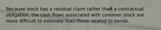 Because stock has a residual claim rather than a contractual obligation, the cash flows associated with common stock are more difficult to estimate than those related to bonds.