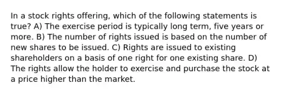 In a stock rights offering, which of the following statements is true? A) The exercise period is typically long term, five years or more. B) The number of rights issued is based on the number of new shares to be issued. C) Rights are issued to existing shareholders on a basis of one right for one existing share. D) The rights allow the holder to exercise and purchase the stock at a price higher than the market.