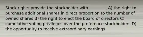 Stock rights provide the stockholder with ________. A) the right to purchase additional shares in direct proportion to the number of owned shares B) the right to elect the board of directors C) cumulative voting privileges over the preference stockholders D) the opportunity to receive extraordinary earnings