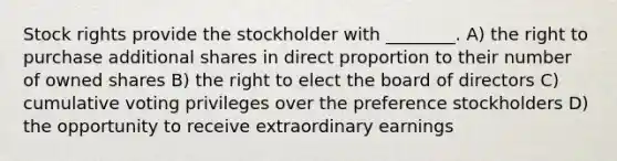 Stock rights provide the stockholder with ________. A) the right to purchase additional shares in direct proportion to their number of owned shares B) the right to elect the board of directors C) cumulative voting privileges over the preference stockholders D) the opportunity to receive extraordinary earnings