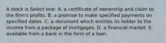 A stock is Select one: A. a certificate of ownership and claim to the firm's profits. B. a promise to make specified payments on specified dates. C. a document which entitles its holder to the income from a package of mortgages. D. a financial market. E. available from a bank in the form of a loan.