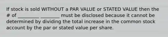 If stock is sold WITHOUT a PAR VALUE or STATED VALUE then the # of _________ ________ must be disclosed because it cannot be determined by dividing the total increase in the common stock account by the par or stated value per share.