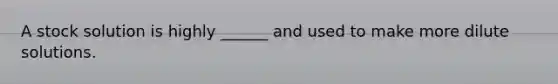 A stock solution is highly ______ and used to make more dilute solutions.