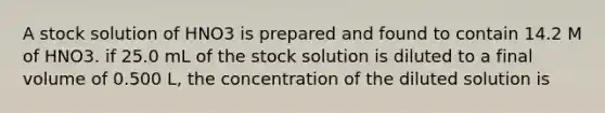 A stock solution of HNO3 is prepared and found to contain 14.2 M of HNO3. if 25.0 mL of the stock solution is diluted to a final volume of 0.500 L, the concentration of the diluted solution is