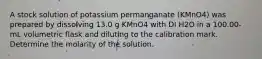 A stock solution of potassium permanganate (KMnO4) was prepared by dissolving 13.0 g KMnO4 with DI H2O in a 100.00-mL volumetric flask and diluting to the calibration mark. Determine the molarity of the solution.