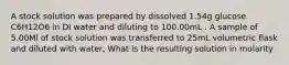 A stock solution was prepared by dissolved 1.54g glucose C6H12O6 in DI water and diluting to 100.00mL . A sample of 5.00Ml of stock solution was transferred to 25mL volumetric flask and diluted with water, What is the resulting solution in molarity