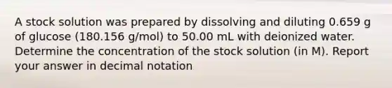 A stock solution was prepared by dissolving and diluting 0.659 g of glucose (180.156 g/mol) to 50.00 mL with deionized water. Determine the concentration of the stock solution (in M). Report your answer in decimal notation