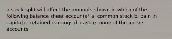 a stock split will affect the amounts shown in which of the following balance shee<a href='https://www.questionai.com/knowledge/k7x83BRk9p-t-accounts' class='anchor-knowledge'>t accounts</a>? a. common stock b. pain in capital c. retained earnings d. cash e. none of the above accounts