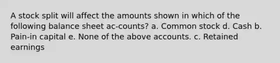 A stock split will affect the amounts shown in which of the following balance sheet ac-counts? a. Common stock d. Cash b. Pain-in capital e. None of the above accounts. c. Retained earnings