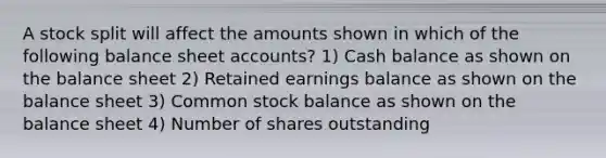 A stock split will affect the amounts shown in which of the following balance sheet accounts? 1) Cash balance as shown on the balance sheet 2) Retained earnings balance as shown on the balance sheet 3) Common stock balance as shown on the balance sheet 4) Number of shares outstanding