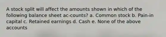 A stock split will affect the amounts shown in which of the following balance sheet ac-counts? a. Common stock b. Pain-in capital c. Retained earnings d. Cash e. None of the above accounts