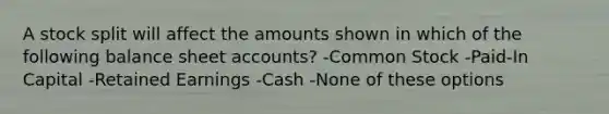 A stock split will affect the amounts shown in which of the following balance sheet accounts? -Common Stock -Paid-In Capital -Retained Earnings -Cash -None of these options