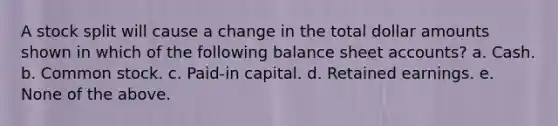 A stock split will cause a change in the total dollar amounts shown in which of the following balance sheet accounts? a. Cash. b. Common stock. c. Paid-in capital. d. Retained earnings. e. None of the above.