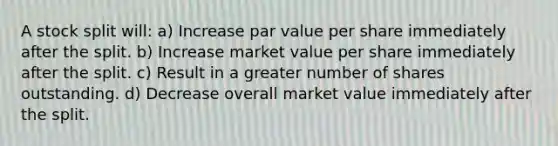 A stock split will: a) Increase par value per share immediately after the split. b) Increase market value per share immediately after the split. c) Result in a greater number of shares outstanding. d) Decrease overall market value immediately after the split.