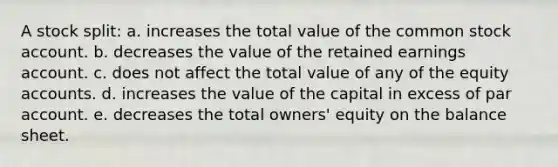 A stock split: a. increases the total value of the common stock account. b. decreases the value of the retained earnings account. c. does not affect the total value of any of the equity accounts. d. increases the value of the capital in excess of par account. e. decreases the total owners' equity on the balance sheet.