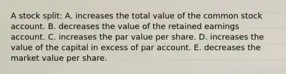 A stock split: A. increases the total value of the common stock account. B. decreases the value of the retained earnings account. C. increases the par value per share. D. increases the value of the capital in excess of par account. E. decreases the market value per share.