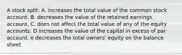 A stock split: A. increases the total value of the common stock account. B. decreases the value of the retained earnings account. C. does not affect the total value of any of the equity accounts. D increases the value of the capital in excess of par account. e decreases the total owners' equity on the balance sheet