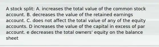 A stock split: A. increases the total value of the common stock account. B. decreases the value of the retained earnings account. C. does not affect the total value of any of the equity accounts. D increases the value of the capital in excess of par account. e decreases the total owners' equity on the balance sheet