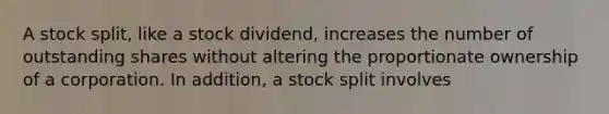 A stock split, like a stock dividend, increases the number of outstanding shares without altering the proportionate ownership of a corporation. In addition, a stock split involves