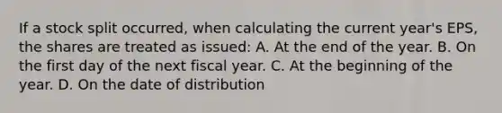 If a stock split occurred, when calculating the current year's EPS, the shares are treated as issued: A. At the end of the year. B. On the first day of the next fiscal year. C. At the beginning of the year. D. On the date of distribution