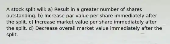 A stock split will: a) Result in a greater number of shares outstanding. b) Increase par value per share immediately after the split. c) Increase market value per share immediately after the split. d) Decrease overall market value immediately after the split.