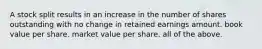 A stock split results in an increase in the number of shares outstanding with no change in retained earnings amount. book value per share. market value per share. all of the above.