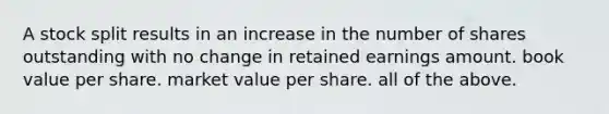 A stock split results in an increase in the number of shares outstanding with no change in retained earnings amount. book value per share. market value per share. all of the above.