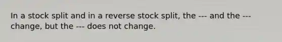 In a stock split and in a reverse stock split, the --- and the --- change, but the --- does not change.