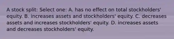 A stock split: Select one: A. has no effect on total stockholders' equity. B. increases assets and stockholders' equity. C. decreases assets and increases stockholders' equity. D. increases assets and decreases stockholders' equity.