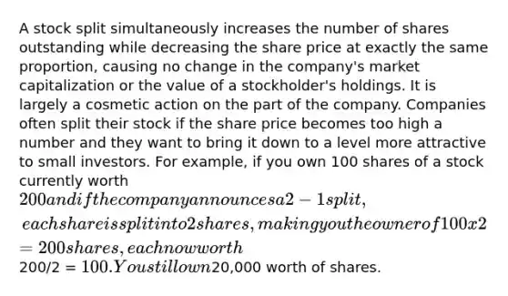 A stock split simultaneously increases the number of shares outstanding while decreasing the share price at exactly the same proportion, causing no change in the company's market capitalization or the value of a stockholder's holdings. It is largely a cosmetic action on the part of the company. Companies often split their stock if the share price becomes too high a number and they want to bring it down to a level more attractive to small investors. For example, if you own 100 shares of a stock currently worth 200 and if the company announces a 2-1 split, each share is split into 2 shares, making you the owner of 100 x 2 = 200 shares, each now worth200/2 = 100. You still own20,000 worth of shares.