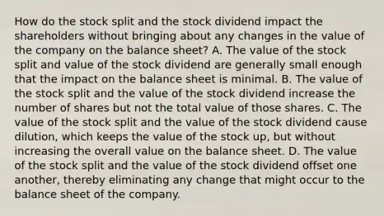 How do the stock split and the stock dividend impact the shareholders without bringing about any changes in the value of the company on the balance sheet? A. The value of the stock split and value of the stock dividend are generally small enough that the impact on the balance sheet is minimal. B. The value of the stock split and the value of the stock dividend increase the number of shares but not the total value of those shares. C. The value of the stock split and the value of the stock dividend cause dilution, which keeps the value of the stock up, but without increasing the overall value on the balance sheet. D. The value of the stock split and the value of the stock dividend offset one another, thereby eliminating any change that might occur to the balance sheet of the company.