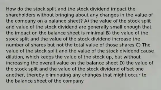 How do the stock split and the stock dividend impact the shareholders without bringing about any changes in the value of the company on a balance sheet? A) the value of the stock split and value of the stock dividend are generally small enough that the impact on the balance sheet is minimal B) the value of the stock split and the value of the stock dividend increase the number of shares but not the total value of those shares C) The value of the stock split and the value of the stock dividend cause dilution, which keeps the value of the stock up, but without increasing the overall value on the balance sheet D) the value of the stock split and the value of the stock dividend offset one another, thereby eliminating any changes that might occur to the balance sheet of the company