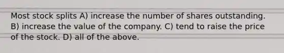 Most stock splits A) increase the number of shares outstanding. B) increase the value of the company. C) tend to raise the price of the stock. D) all of the above.