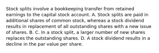 Stock splits involve a bookkeeping transfer from retained earnings to the capital stock account. A. Stock splits are paid in additional shares of common stock, whereas a stock dividend results in replacement of all outstanding shares with a new issue of shares. B. C. In a stock split, a larger number of new shares replaces the outstanding shares. D. A stock dividend results in a decline in the par value per share.