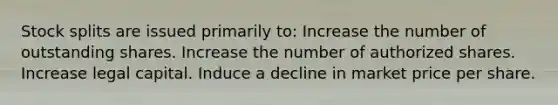 Stock splits are issued primarily to: Increase the number of outstanding shares. Increase the number of authorized shares. Increase legal capital. Induce a decline in market price per share.