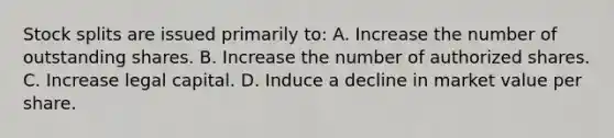 Stock splits are issued primarily to: A. Increase the number of outstanding shares. B. Increase the number of authorized shares. C. Increase legal capital. D. Induce a decline in market value per share.