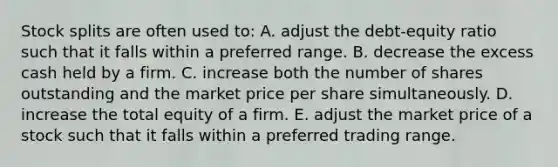 Stock splits are often used to: A. adjust the debt-equity ratio such that it falls within a preferred range. B. decrease the excess cash held by a firm. C. increase both the number of shares outstanding and the market price per share simultaneously. D. increase the total equity of a firm. E. adjust the market price of a stock such that it falls within a preferred trading range.