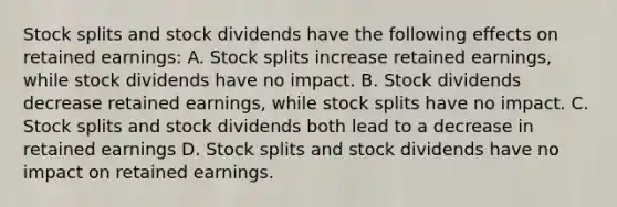 Stock splits and stock dividends have the following effects on retained earnings: A. Stock splits increase retained earnings, while stock dividends have no impact. B. Stock dividends decrease retained earnings, while stock splits have no impact. C. Stock splits and stock dividends both lead to a decrease in retained earnings D. Stock splits and stock dividends have no impact on retained earnings.