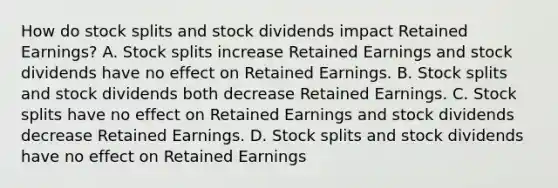 How do stock splits and stock dividends impact Retained Earnings? A. Stock splits increase Retained Earnings and stock dividends have no effect on Retained Earnings. B. Stock splits and stock dividends both decrease Retained Earnings. C. Stock splits have no effect on Retained Earnings and stock dividends decrease Retained Earnings. D. Stock splits and stock dividends have no effect on Retained Earnings