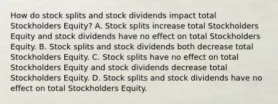 How do stock splits and stock dividends impact total Stockholders Equity? A. Stock splits increase total Stockholders Equity and stock dividends have no effect on total Stockholders Equity. B. Stock splits and stock dividends both decrease total Stockholders Equity. C. Stock splits have no effect on total Stockholders Equity and stock dividends decrease total Stockholders Equity. D. Stock splits and stock dividends have no effect on total Stockholders Equity.