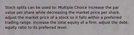 <a href='https://www.questionai.com/knowledge/kHSOdJ9IsR-stock-splits' class='anchor-knowledge'>stock splits</a> can be used to: Multiple Choice increase the par value per share while decreasing the market price per share. adjust the market price of a stock so it falls within a preferred trading range. increase the total equity of a firm. adjust the debt-equity ratio to its preferred level.