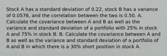 Stock A has a standard deviation of 0.22, stock B has a variance of 0.0576, and the correlation between the two is 0.50. A. Calculate the covariance between A and B as well as the variance and standard deviation of a portfolio with 25% in stock A and 75% in stock B. B. Calculate the covariance between A and B as well as the variance and standard deviation of a portfolio of A and B in which there is a 30% short position in stock A.