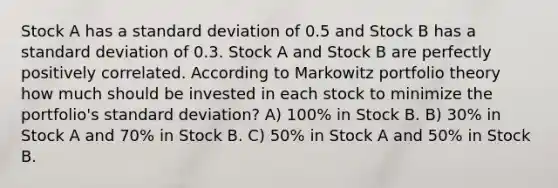 Stock A has a standard deviation of 0.5 and Stock B has a standard deviation of 0.3. Stock A and Stock B are perfectly positively correlated. According to Markowitz portfolio theory how much should be invested in each stock to minimize the portfolio's standard deviation? A) 100% in Stock B. B) 30% in Stock A and 70% in Stock B. C) 50% in Stock A and 50% in Stock B.