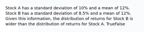 Stock A has a standard deviation of 10% and a mean of 12%. Stock B has a standard deviation of 8.5% and a mean of 12%. Given this information, the distribution of returns for Stock B is wider than the distribution of returns for Stock A. TrueFalse