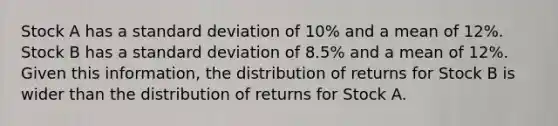 Stock A has a standard deviation of 10% and a mean of 12%. Stock B has a standard deviation of 8.5% and a mean of 12%. Given this information, the distribution of returns for Stock B is wider than the distribution of returns for Stock A.