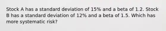 Stock A has a standard deviation of 15% and a beta of 1.2. Stock B has a standard deviation of 12% and a beta of 1.5. Which has more systematic risk?