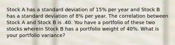 Stock A has a standard deviation of 15% per year and Stock B has a standard deviation of 8% per year. The correlation between Stock A and Stock B is .40. You have a portfolio of these two stocks wherein Stock B has a portfolio weight of 40%. What is your portfolio variance?