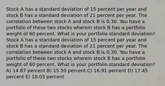 Stock A has a <a href='https://www.questionai.com/knowledge/kqGUr1Cldy-standard-deviation' class='anchor-knowledge'>standard deviation</a> of 15 percent per year and stock B has a standard deviation of 21 percent per year. The correlation between stock A and stock B is 0.30. You have a portfolio of these two stocks wherein stock B has a portfolio weight of 60 percent. What is your portfolio standard deviation? Stock A has a standard deviation of 15 percent per year and stock B has a standard deviation of 21 percent per year. The correlation between stock A and stock B is 0.30. You have a portfolio of these two stocks wherein stock B has a portfolio weight of 60 percent. What is your portfolio standard deviation? A) 14.87 percent B) 15.50 percent C) 16.91 percent D) 17.45 percent E) 18.03 percent